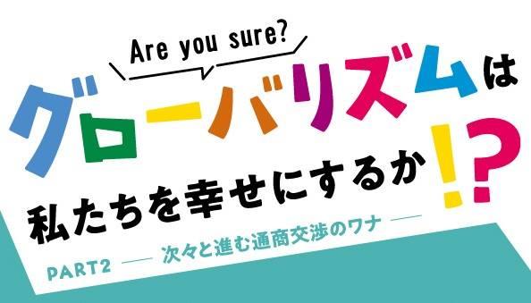 グローバリズムは私たちを幸せにするか！？ PART2－次々と進む通商交渉のワナ－